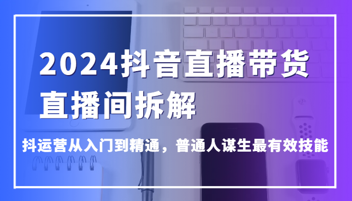 2024抖音直播带货直播间拆解，抖运营从入门到精通，普通人谋生最有效技能-创客聚集地
