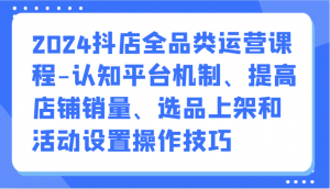 2024抖店全品类运营课程-认知平台机制、提高店铺销量、选品上架和活动设置操作技巧-创客聚集地
