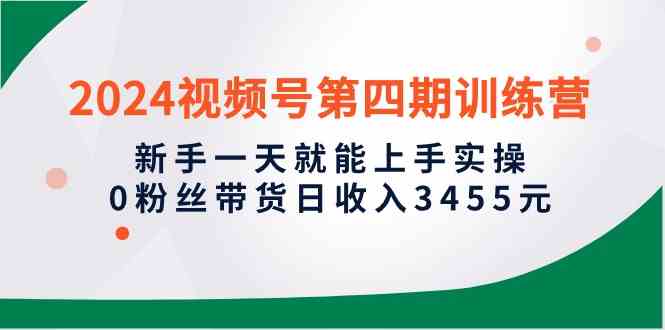 2024视频号第四期训练营，新手一天就能上手实操，0粉丝带货日收入3455元-创客聚集地