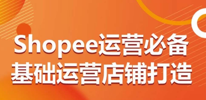 Shopee运营必备基础运营店铺打造，多层次的教你从0-1运营店铺-创客聚集地