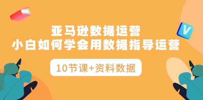 亚马逊数据运营，小白如何学会用数据指导运营（10节课+资料数据）-创客聚集地