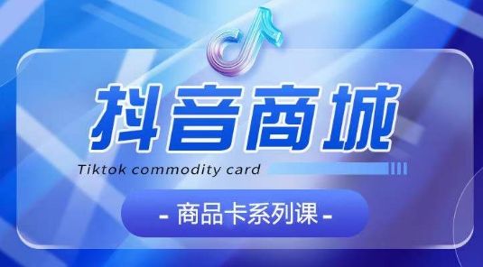 抖音商品卡系列课程，大模块【认知】【基础】【运营】【玩法】系统教学-创客聚集地