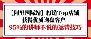 【阿里国际站】打造Top店铺-获得优质询盘客户，95%的讲师不说的运营技巧-创客聚集地