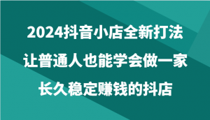 2024抖音小店全新打法，让普通人也能学会做一家长久稳定赚钱的抖店（24节）-创客聚集地