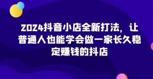 2024抖音小店全新打法，让普通人也能学会做一家长久稳定赚钱的抖店-创客聚集地