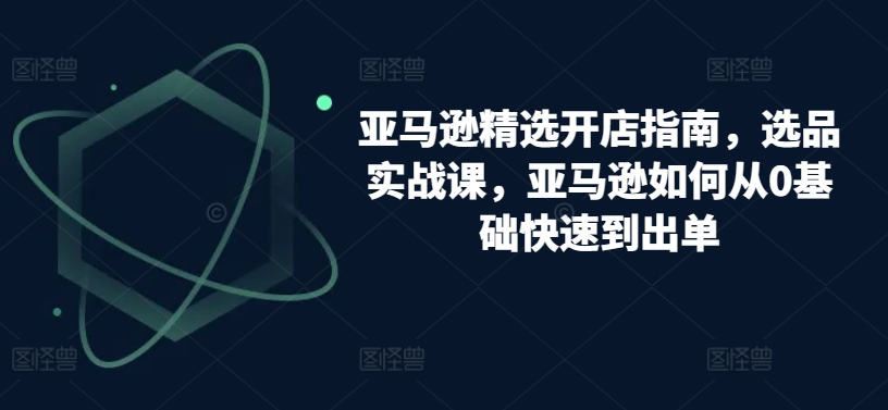亚马逊精选开店指南，选品实战课，亚马逊如何从0基础快速到出单-创客聚集地