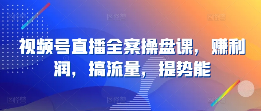 视频号直播全案操盘课，赚利润，搞流量，提势能-创客聚集地