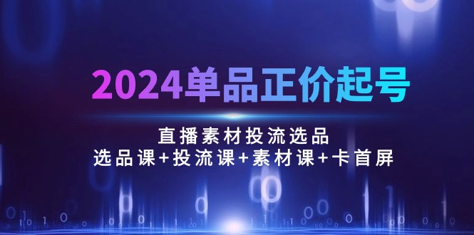 2024单品正价起号，直播素材投流选品：选品课+投流课+素材课+卡首屏/100节-创客聚集地