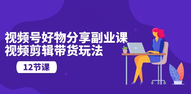 视频号好物分享副业课，视频剪辑带货玩法（12节课）-创客聚集地