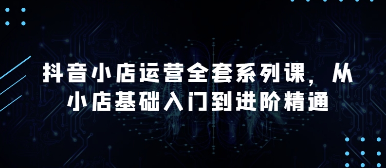 抖音小店运营全套系列课，全新升级，从小店基础入门到进阶精通，系统掌握月销百万小店的核心秘密-创客聚集地