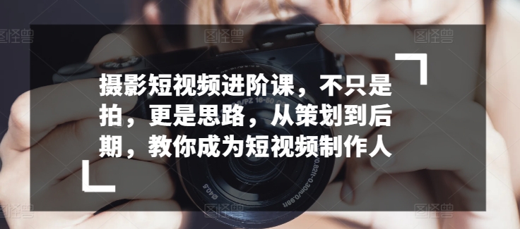 摄影短视频进阶课，不只是拍，更是思路，从策划到后期，教你成为短视频制作人-创客聚集地