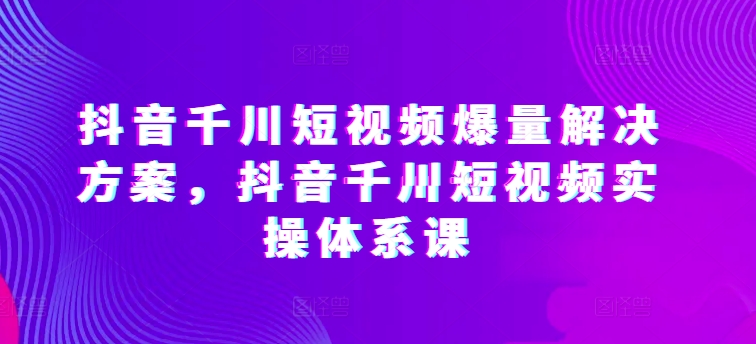 抖音千川短视频爆量解决方案，抖音千川短视频实操体系课-创客聚集地