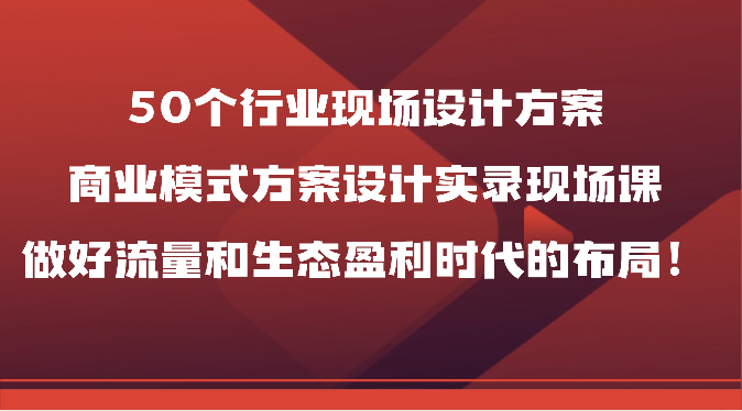 50个行业现场设计方案，商业模式方案设计实录现场课，做好流量和生态盈利时代的布局！-创客聚集地