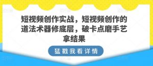 短视频创作实战,短视频创作的道法术器修底层,破卡点磨手艺拿结果-创客聚集地