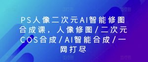 PS人像二次元AI智能修图合成课，人像修图/二次元COS合成/AI智能合成/一网打尽-创客聚集地