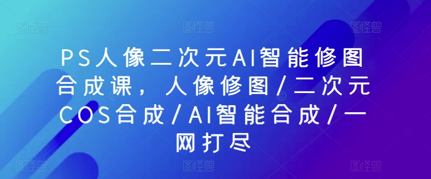 PS人像二次元AI智能修图合成课，人像修图/二次元COS合成/AI智能合成/一网打尽-创客聚集地