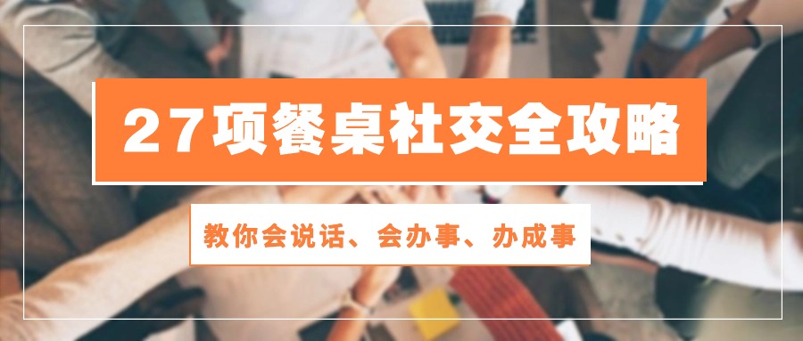 27项 餐桌社交全攻略：教你会说话、会办事、办成事（28节课）-创客聚集地