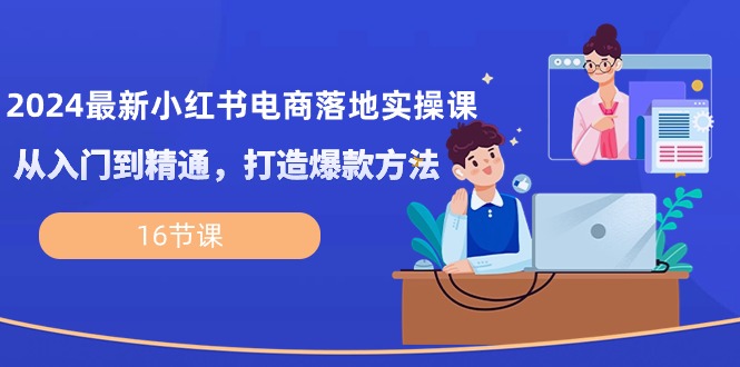 2024最新小红书电商落地实操课，从入门到精通，打造爆款方法（16节课）-创客聚集地