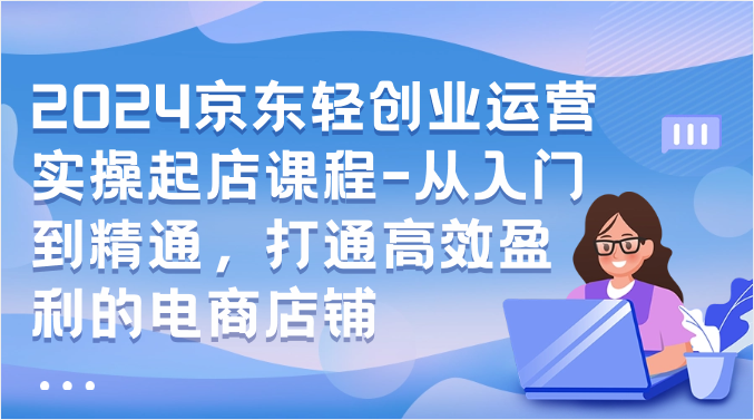 2024京东轻创业运营实操起店课程-从入门到精通，打通高效盈利的电商店铺-创客聚集地
