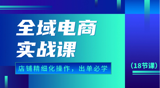 全域电商实战课，个人店铺精细化操作流程，出单必学内容（18节课）-创客聚集地
