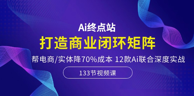 Ai终点站，打造商业闭环矩阵，帮电商/实体降70%成本，12款Ai联合深度实战-创客聚集地