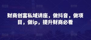财商创富私域讲座，做抖音，做项目，做ip，提升财商必看-创客聚集地