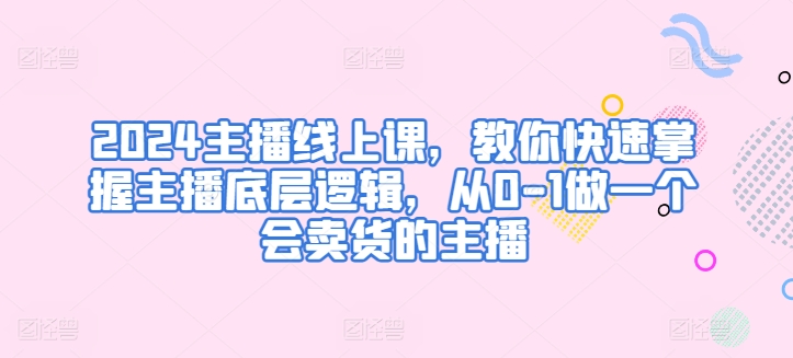 2024主播线上课，教你快速掌握主播底层逻辑，从0-1做一个会卖货的主播-创客聚集地