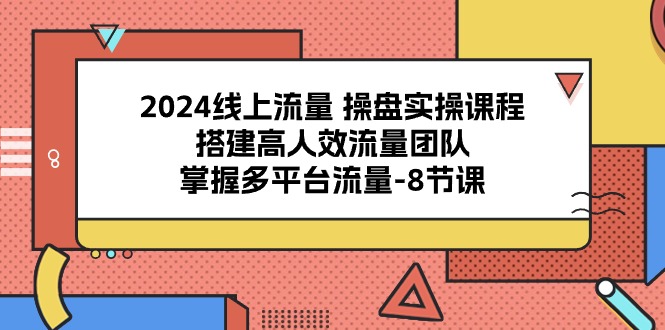 2024线上流量 操盘实操课程，搭建高人效流量团队，掌握多平台流量-8节课-创客聚集地