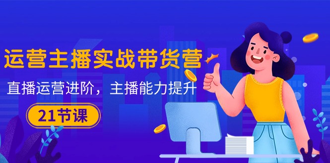 运营主播·实战带货营：直播运营 进阶，主播 能力提升（21节课）-创客聚集地