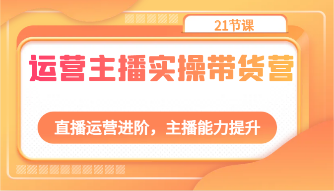 运营主播实操带货营：直播运营进阶，主播能力提升（21节课）-创客聚集地