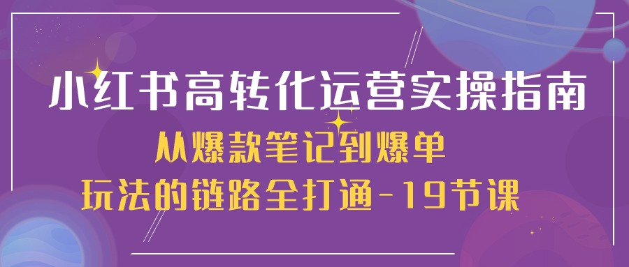 小红书-高转化运营 实操指南，从爆款笔记到爆单玩法的链路全打通-19节课-创客聚集地