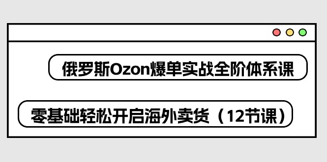 俄罗斯Ozon爆单实战全阶体系课，零基础轻松开启海外卖货（12节课）-创客聚集地