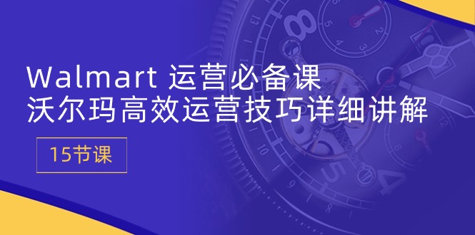 Walmart 运营必备课：沃尔玛高效运营技巧详细讲解 (15节课)-创客聚集地