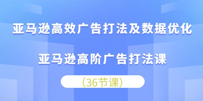 亚马逊高效广告打法及数据优化，亚马逊高阶广告打法课（36节）-创客聚集地