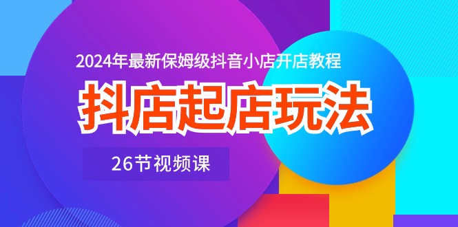 抖店起店玩法，2024年最新保姆级抖音小店开店教程（26节视频课）-创客聚集地