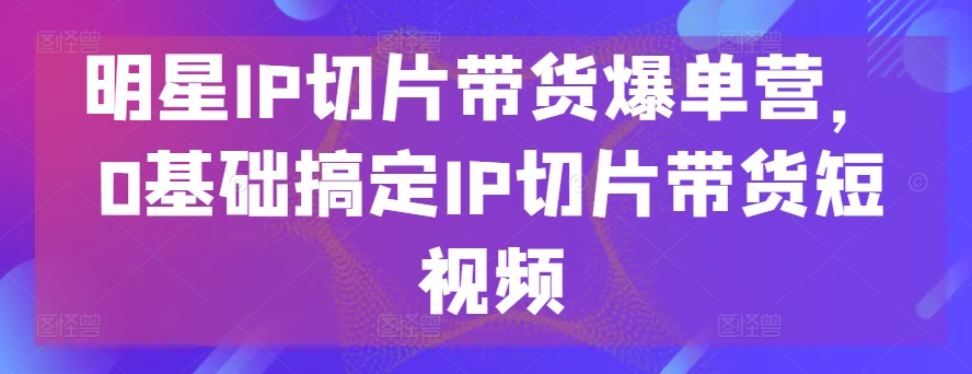 明星IP切片带货爆单营，0基础搞定IP切片带货短视频-创客聚集地