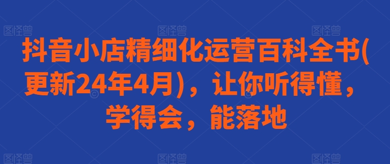 抖音小店精细化运营百科全书(更新24年4月)，让你听得懂，学得会，能落地-创客聚集地