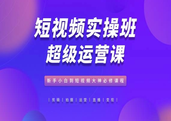 短视频实操班超级运营课，新手小白到短视频大神必修课程-创客聚集地