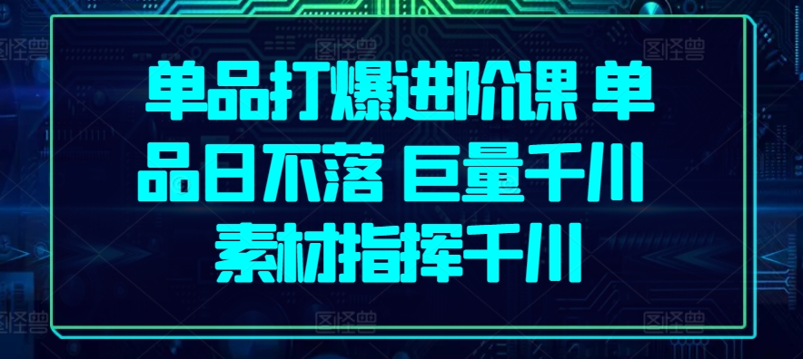 单品打爆进阶课 单品日不落 巨量千川 素材指挥千川-创客聚集地