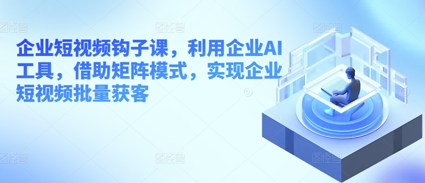 企业短视频钩子课，利用企业AI工具，借助矩阵模式，实现企业短视频批量获客-创客聚集地