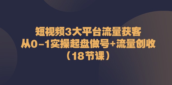 短视频3大平台·流量 获客：从0-1实操起盘做号+流量 创收（18节课）-创客聚集地