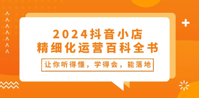 2024抖音小店精细化运营百科全书：让你听得懂，学得会，能落地（34节课）-创客聚集地