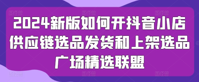 2024新版如何开抖音小店供应链选品发货和上架选品广场精选联盟-创客聚集地
