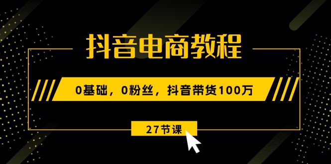 抖音电商教程：0基础，0粉丝，抖音带货100万（27节视频课）-创客聚集地