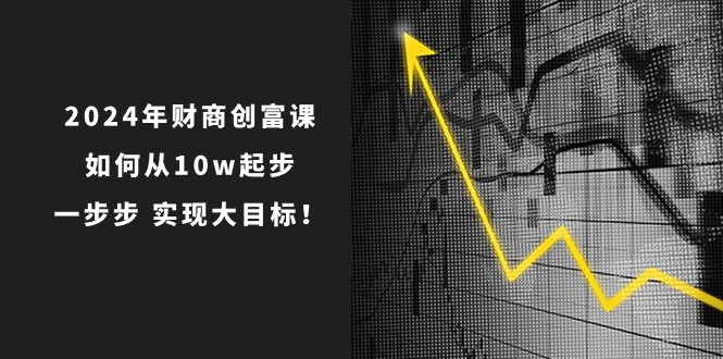 2024年 财商-创富课：如何从10w起步，一步步 实现大目标！-创客聚集地