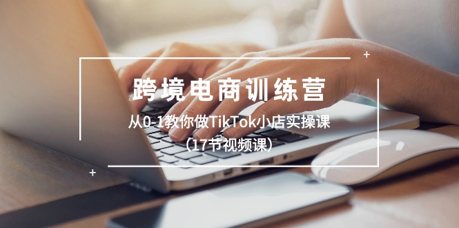 跨境电商训练营：从0-1教你做TikTok小店实操课（17节视频课）-创客聚集地