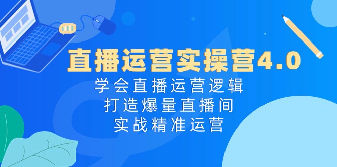 直播运营实操营4.0：学会直播运营逻辑打造爆量直播间，实战精准运营-创客聚集地