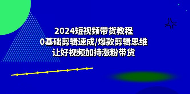 2024短视频带货教程：0基础剪辑速成/爆款剪辑思维/让好视频加持涨粉带货-创客聚集地