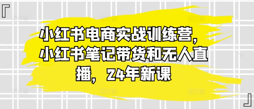 小红书电商实战训练营，小红书笔记带货和无人直播，24年新课-创客聚集地