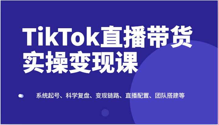 TikTok直播带货实操变现课：系统起号、科学复盘、变现链路、直播配置、团队搭建等-创客聚集地